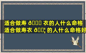 适合做寿 🐛 衣的人什么命格（适合做寿衣 🐦 的人什么命格好）